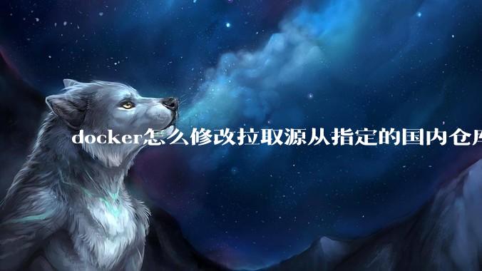 docker怎么修改拉取源从指定的国内仓库拉取镜像？