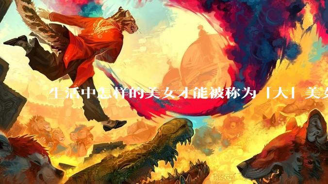生活中怎样的美女才能被称为「大」美女？