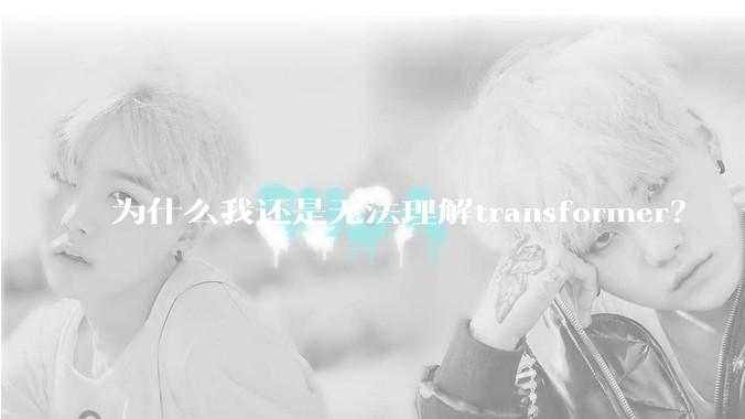 为什么我还是无法理解transformer？